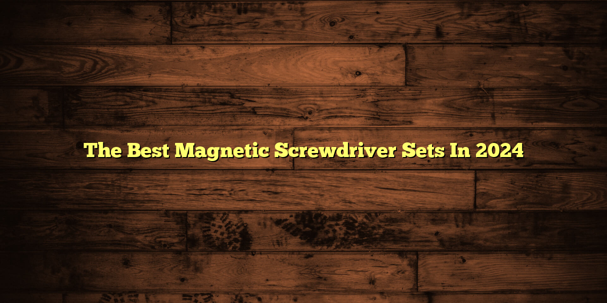 The Best Magnetic Screwdriver Sets In 2024
